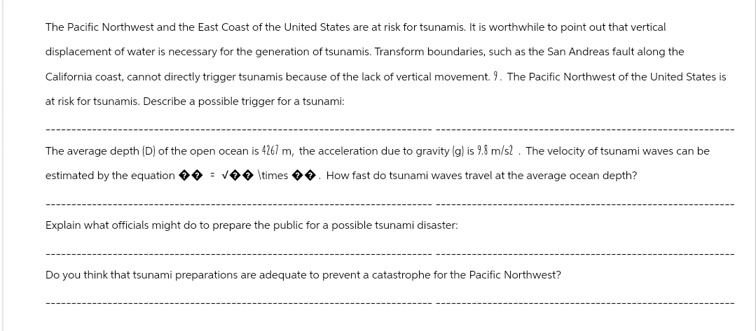 The Pacific Northwest and the East Coast of the United States are at risk for tsunamis. It is worthwhile to point out that vertical
displacement of water is necessary for the generation of tsunamis. Transform boundaries, such as the San Andreas fault along the
California coast, cannot directly trigger tsunamis because of the lack of vertical movement. 9. The Pacific Northwest of the United States is
at risk for tsunamis. Describe a possible trigger for a tsunami:
The average depth (D) of the open ocean is 4267 m, the acceleration due to gravity (g) is 9.8 m/s2. The velocity of tsunami waves can be
estimated by the equation ✪✪ = √�� \times ✪✪. How fast do tsunami waves travel at the average ocean depth?
Explain what officials might do to prepare the public for a possible tsunami disaster:
Do you think that tsunami preparations are adequate to prevent a catastrophe for the Pacific Northwest?