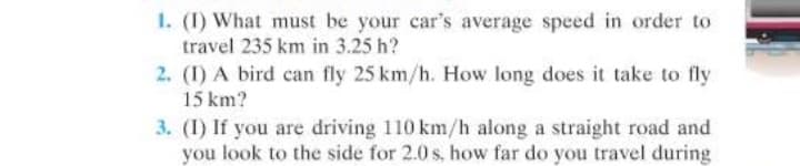 1. (I) What must be your car's average speed in order to
travel 235 km in 3.25 h?
2. (I) A bird can fly 25 km/h. How long does it take to fly
15 km?
3. (I) If you are driving 110 km/h along a straight road and
you look to the side for 2.0 s, how far do you travel during
