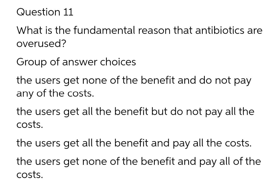 Question 11
What is the fundamental reason that antibiotics are
overused?
Group of answer choices
the users get none of the benefit and do not pay
any
of the costs.
the users get all the benefit but do not pay all the
costs.
the users get all the benefit and pay all the costs.
the users get none of the benefit and pay all of the
costs.