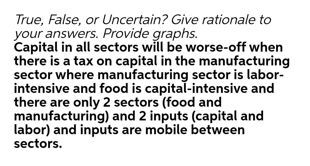 True, False, or Uncertain? Give rationale to
your answers. Provide graphs.
Capital in all sectors will be worse-off when
there is a tax on capital in the manufacturing
sector where manufacturing sector is labor-
intensive and food is capital-intensive and
there are only 2 sectors (food and
manufacturing) and 2 inputs (capital and
labor) and inputs are mobile between
sectors.