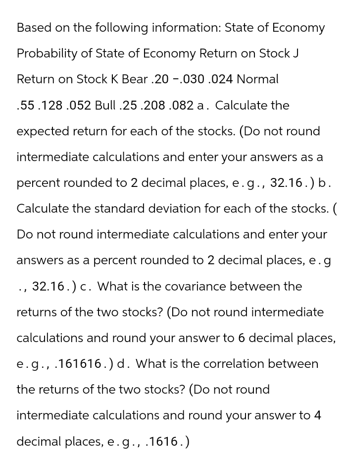 Based on the following information: State of Economy
Probability of State of Economy Return on Stock J
Return on Stock K Bear .20 -.030.024 Normal
.55.128.052 Bull .25 .208.082 a. Calculate the
expected return for each of the stocks. (Do not round
intermediate calculations and enter your answers as a
percent rounded to 2 decimal places, e.g., 32.16.) b.
Calculate the standard deviation for each of the stocks. (
Do not round intermediate calculations and enter your
answers as a percent rounded to 2 decimal places, e.g
, 32.16.) c. What is the covariance between the
returns of the two stocks? (Do not round intermediate
calculations and round your answer to 6 decimal places,
e.g., .161616.) d. What is the correlation between
the returns of the two stocks? (Do not round
intermediate calculations and round your answer to 4
decimal places, e.g., .1616.)