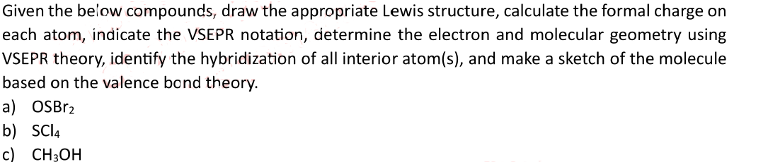 Given the below compounds, draw the appropriate Lewis structure, calculate the formal charge on
each atom, indicate the VSEPR notation, determine the electron and molecular geometry using
VSEPR theory, identify the hybridization of all interior atom(s), and make a sketch of the molecule
based on the valence bond theory.
a) OSBr2
b) SCl4
c) CH3OH