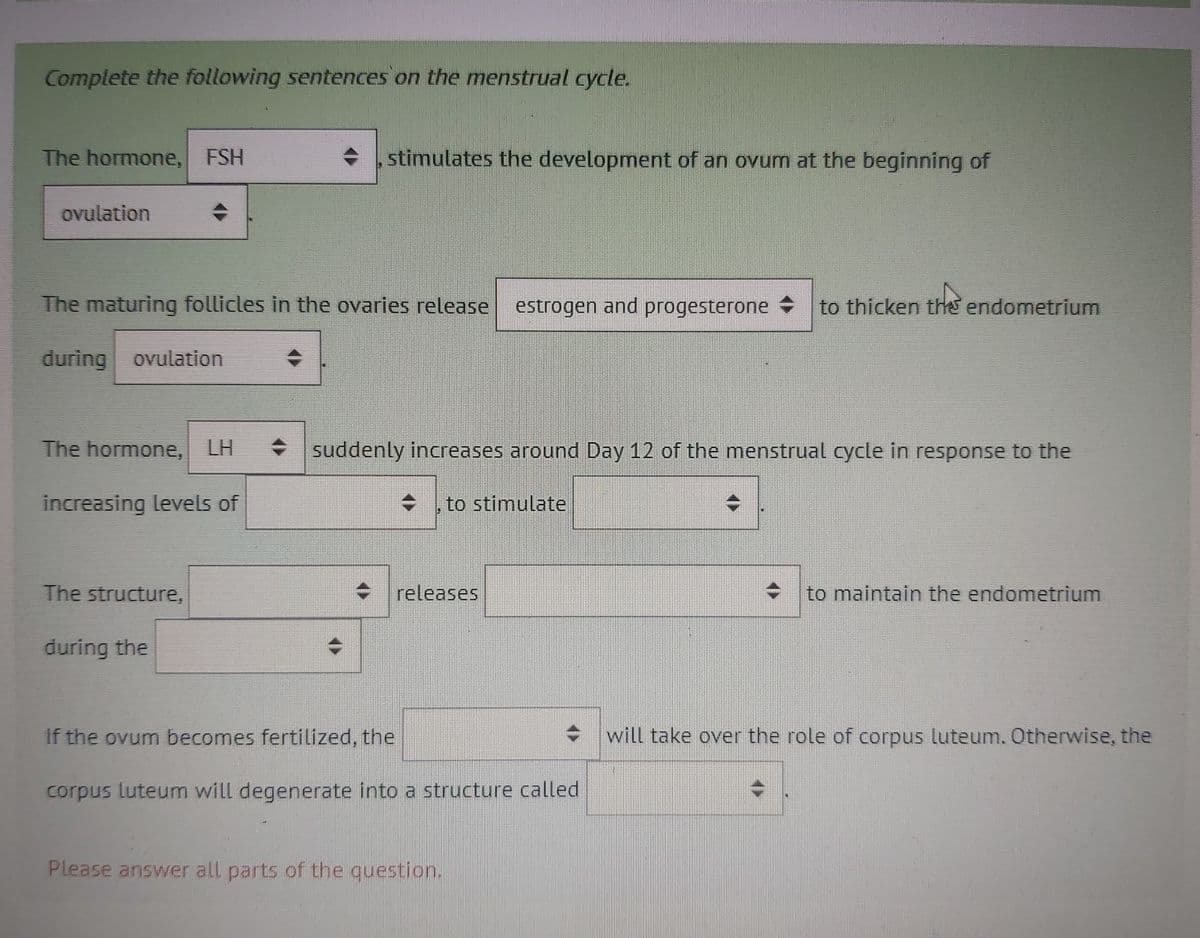 Complete the following sentences on the menstrual cycle.
The hormone, FSH
stimulates the development of an ovum at the beginning of
ovulation
The maturing follicles in the ovaries release estrogen and progesterone
to thicken the endometrium
during ovulation
The hormone, LH
• suddenly increases around Day 12 of the menstrual cycle in response to the
increasing levels of
to stimulate
The structure,
releases
to maintain the endometrium
during the
If the ovum becomes fertilized, the
will take over the role of corpus luteum. therwise, the
corpus luteum will degenerate into a structure called
Please answer all parts of the question.
