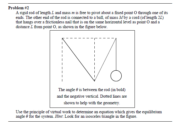 Problem #2
A rigid rod of length L and mass m is free to pivot about a fixed point O through one of its
ends. The other end of the rod is connected to a ball, of mass Mby a cord (of length 2L)
that hangs over a frictionless nail that is on the same horizontal level as point O and a
distance L from point O, as shown in the figure below.
The angle e is between the rod (in bold)
and the negative vertical. Dotted lines are
shown to help with the geometry.
Use the principle of virtual work to determine an equation which gives the equilibrium
angle e for the system. Himt. Look for an isosceles triangle in the figure.
