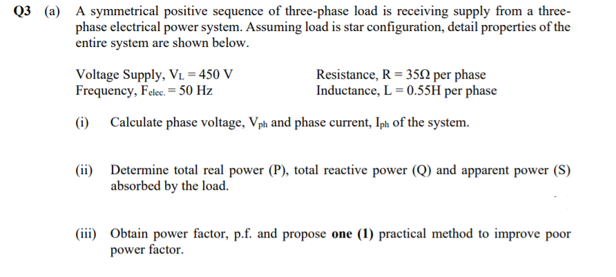 Q3 (a) A symmetrical positive sequence of three-phase load is receiving supply from a three-
phase electrical power system. Assuming load is star configuration, detail properties of the
entire system are shown below.
Voltage Supply, VL = 450 V
Frequency, Felec. = 50 Hz
Resistance, R = 352 per phase
Inductance, L = 0.55H per phase
(i)
Calculate phase voltage, Vph and phase current, Iph of the system.
(ii) Determine total real power (P), total reactive power (Q) and apparent power (S)
absorbed by the load.
(iii) Obtain power factor, p.f. and propose one (1) practical method to improve poor
power factor.
