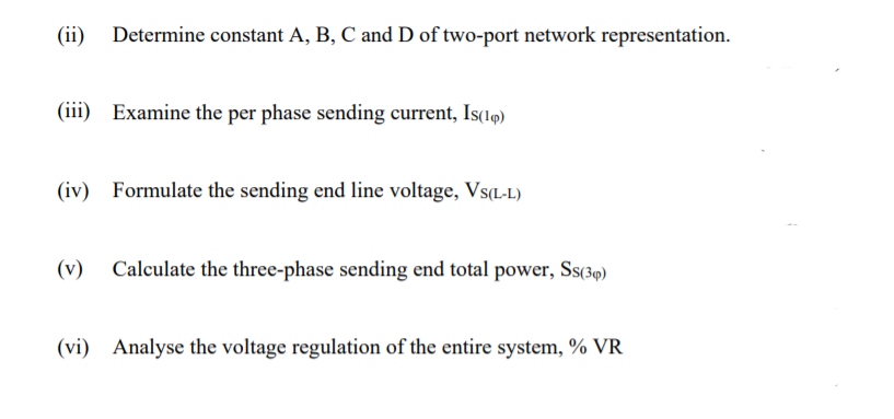 (ii)
Determine constant A, B, C and D of two-port network representation.
(iii) Examine the per phase sending current, Is(14)
(iv) Formulate the sending end line voltage, Vs(L-L)
(v)
Calculate the three-phase sending end total power, Ss(39)
(vi) Analyse the voltage regulation of the entire system, % VR
