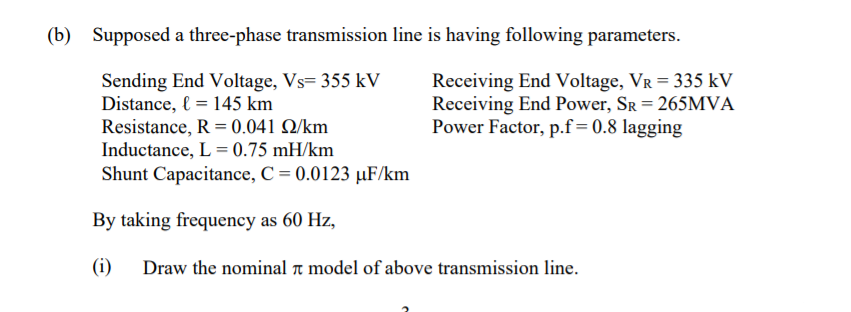 (b) Supposed a three-phase transmission line is having following parameters.
Sending End Voltage, Vs= 355 kV
Distance, l = 145 km
Resistance, R = 0.041 Q/km
Inductance, L = 0.75 mH/km
Shunt Capacitance, C = 0.0123 µF/km
Receiving End Voltage, VR = 335 kV
Receiving End Power, SR = 265MVA
Power Factor, p.f=0.8 lagging
By taking frequency as 60 Hz,
(i)
Draw the nominal a model of above transmission line.
