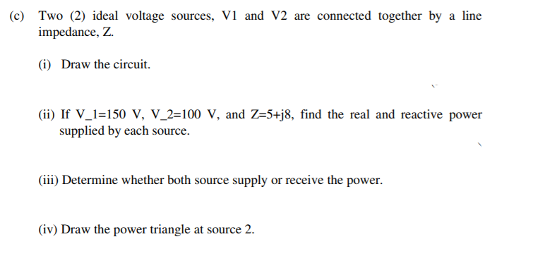 (c) Two (2) ideal voltage sources, V1 and V2 are connected together by a line
impedance, Z.
(i) Draw the circuit.
(ii) If V_1=150 V, V_2=100 V, and Z-5+j8, find the real and reactive power
supplied by each source.
(iii) Determine whether both source supply or receive the power.
(iv) Draw the power triangle at source 2.
