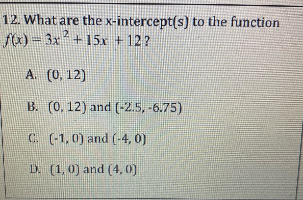 12. What are the x-intercept(s) to the function
f(x) = 3x+ 15x + 12?
A. (0,12)
B. (0, 12) and (-2.5, -6.75)
C. (-1, 0) and (-4, 0)
D. (1, 0) and (4, 0)
