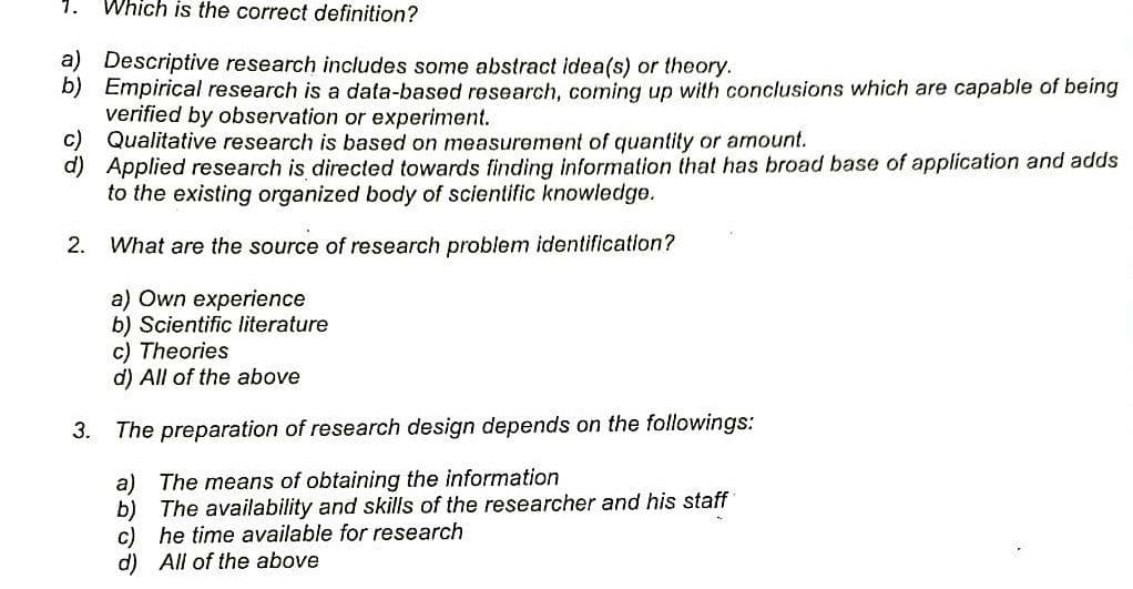 Which is the correct definition?
a) Descriptive research includes some abstract idea(s) or theory.
b) Empirical research is a data-based research, coming up with conclusions which are capable of being
verified by observation or experiment.
c) Qualitative research is based on measurement of quantity or amount.
d) Applied research is directed towards finding information that has broad base of application and adds
to the existing organized body of scientific knowledge.
2.
What are the source of research problem identification?
a) Own experience
b) Scientific literature
c) Theories.
d) All of the above
3. The preparation of research design depends on the followings:
a)
The means of obtaining the information
b)
The availability and skills of the researcher and his staff
c) he time available for research
d) All of the above