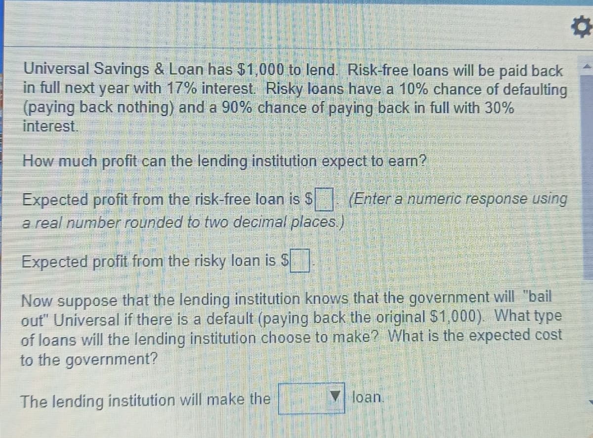 Universal Savings & Loan has $1,000 to lend. Risk-free loans will be paid back
in full next year with 17% interest. Risky loans have a 10% chance of defaulting
(paying back nothing) and a 90% chance of paying back in full with 30%
interest.
How much profit can the lending institution expect to earn?
Expected profit from the risk-free loan is $
a real number rounded to two decimal places)
(Enter a numeric response using
Expected profit from the risky loan is S
Now suppose that the lending institution knows that the government will "bail
out" Universal if there is a default (paying back the original $1,000). What type
of loans will the lending institution choose to make? What is the expected cost
to the government?
The lending institution will make the
loan.

