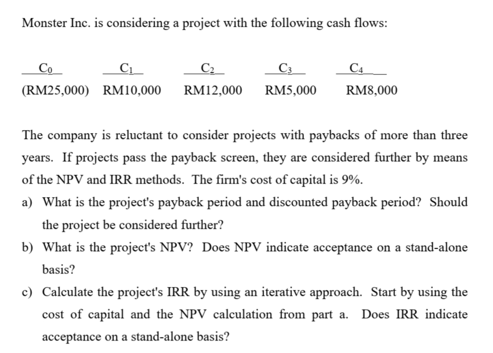Monster Inc. is considering a project with the following cash flows:
Со
C1_
C4
(RM25,000) RM10,000
RM12,000
RM5,000
RM8,000
The company is reluctant to consider projects with paybacks of more than three
years. If projects pass the payback screen, they are considered further by means
of the NPV and IRR methods. The firm's cost of capital is 9%.
a) What is the project's payback period and discounted payback period? Should
the project be considered further?
b) What is the project's NPV? Does NPV indicate acceptance on a stand-alone
basis?
c) Calculate the project's IRR by using an iterative approach. Start by using the
cost of capital and the NPV calculation from part a.
Does IRR indicate
acceptance on a stand-alone basis?
