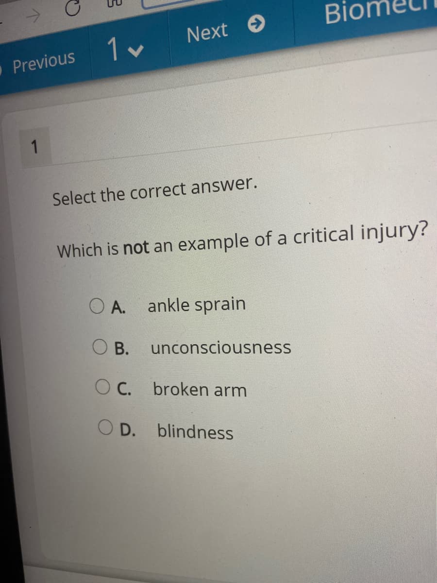Bior
Next O
Previous
1
Select the correct answer.
Which is not an example of a critical injury?
O A. ankle sprain
O B.
unconsciousness
O C.
broken arm
O D. blindness
