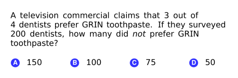 A television commercial claims that 3 out of
4 dentists prefer GRIN toothpaste. If they surveyed
200 dentists, how many did not prefer GRIN
toothpaste?
А 150
В 100
С 75
D 50

