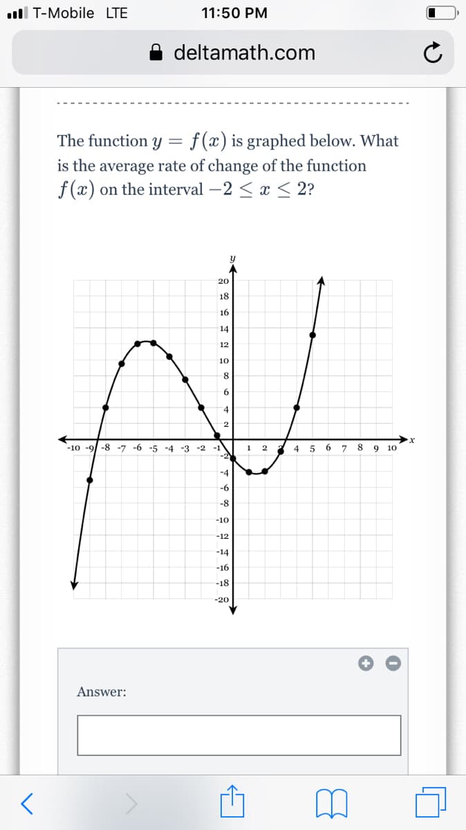 ll T-Mobile LTE
11:50 PM
deltamath.com
f (x) is graphed below. What
is the average rate of change of the function
f (x) on the interval –2 < x < 2?
The function y =
20
18
16
14
12
10
8
4
2
-10 -9/ -8 -7 -6 -5 -4 -3 -2 -1
1
4
5
6.
8.
9
10
-2
-4
-6
-8
-10
-12
-14
-16
-18
-20
Answer:
