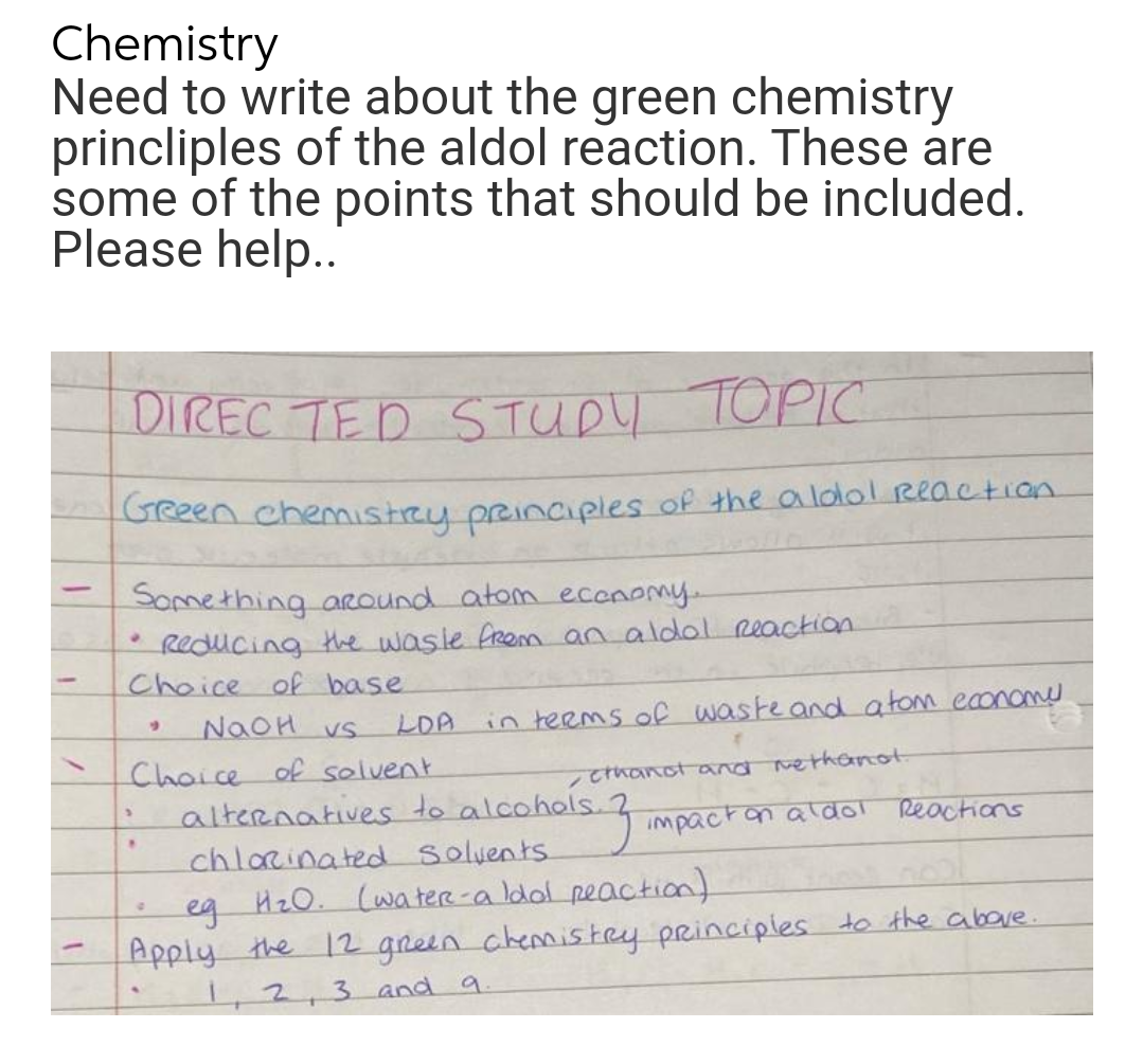 Chemistry
Need to write about the green chemistry
princliples of the aldol reaction. These are
some of the points that should be included.
Please help..
DIRECTED STUDY TOPIC
Green chemistry principles of the aldol Reaction
-
Something around atom economy...
Reducing the wasle from an aldol reaction.
Choice of base
9
in terms of waste and atom economy.
NaOH vs
LOA
Choice of solvent
cthanot and nethanot.
alternatives to alcohols.
hols. 7 impact on aldol Reactions
.
chlorinated Solvents
S
eg H₂0. (water-a Idol reaction)
-
Apply the 12 green chemistry principles to the above.
1, 2, 3 and 9.