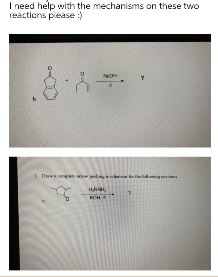 I need help with the mechanisms on these two
reactions please :)
NaOH
A
?
b.
1. Draw a complete arrow pushing mechanism for the following reactions
H₂NNH₂
KOH, A
?
