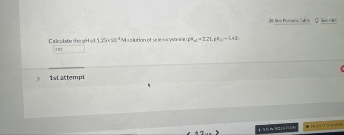 hd See Periodiç Table O See Hint
Calculate the pH of 1.25x103 M solution of selenocysteine (pk1- 2.21. pk2- 5.43).
3.82
1st attempt
SUBMIT ANSWER
+ VIEW SOLUTION
