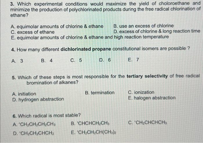 3. Which experimental conditions would maximize the yield of choloroethane and
minimize the production of polychlorinated products during the free radical chlorination of
ethane?
A. equimolar amounts of chlorine & ethane
C. excess of ethane
B. use an excess of chlorine
D. excess of chlorine & long reaction time
E. equimolar amounts of chlorine & ethane and high reaction temperature
4. How many different dichlorinated propane constitutional isomers are possible ?
A. 3
B. 4
C. 5
D. 6
E. 7
5. Which of these steps is most responsible for the tertiary selectivity of free radical
bromination of alkanes?
A. initiation
B. termination
C. ionization
D. hydrogen abstraction
E. halogen abstraction
6. Which radical is most stable?
A. CH₂CH₂CH₂CH3
C. CH₂CHCHCH3
D. CH₂CH₂CHCH₂
B. CHCHCH₂CH3
E. CH₂CH₂CH(CH3)2