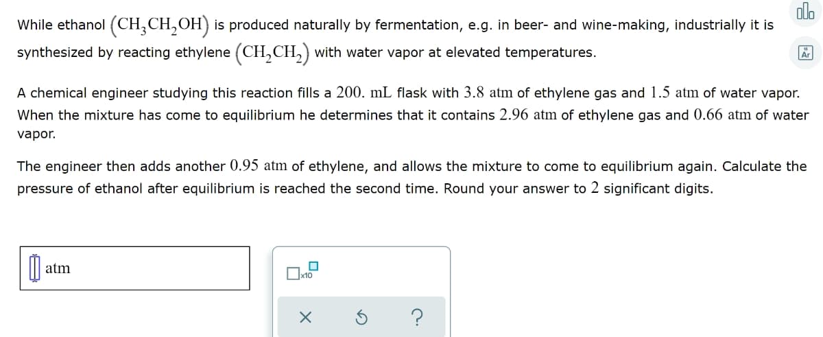 olo
While ethanol (CH,CH,OH) is produced naturally by fermentation, e.g. in beer- and wine-making, industrially it is
synthesized by reacting ethylene (CH,CH,) with water vapor at elevated temperatures.
A chemical engineer studying this reaction fills a 200. mL flask with 3.8 atm of ethylene gas and 1.5 atm of water vapor.
When the mixture has come to equilibrium he determines that it contains 2.96 atm of ethylene gas and 0.66 atm of water
vapor.
The engineer then adds another 0.95 atm of ethylene, and allows the mixture to come to equilibrium again. Calculate the
pressure of ethanol after equilibrium is reached the second time. Round your answer to 2 significant digits.
atm
