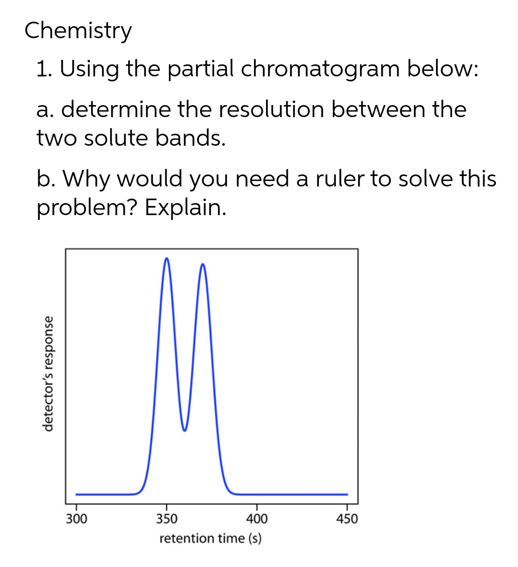 Chemistry
1. Using the partial chromatogram below:
a. determine the resolution between the
two solute bands.
b. Why would you need a ruler to solve this
problem? Explain.
350
400
450
retention time (s)
detector's response
300