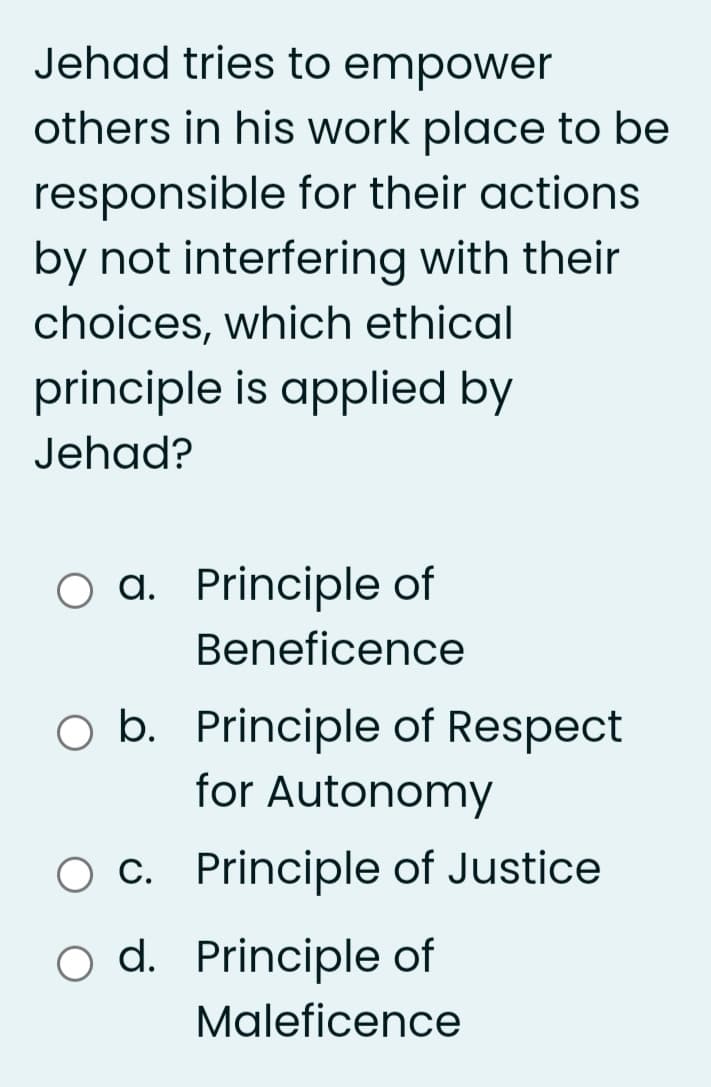 Jehad tries to empower
others in his work place to be
responsible for their actions
by not interfering with their
choices, which ethical
principle is applied by
Jehad?
a. Principle of
Beneficence
O b. Principle of Respect
for Autonomy
O c. Principle of Justice
d. Principle of
Maleficence
