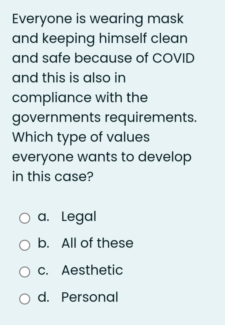 Everyone is wearing mask
and keeping himself clean
and safe because of COVID
and this is also in
compliance with the
governments requirements.
Which type of values
everyone wants to develop
in this case?
O a. Legal
o b. All of these
C. Aesthetic
o d. Personal
