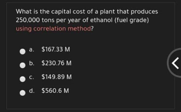 What is the capital cost of a plant that produces
250,000 tons per year of ethanol (fuel grade)
using correlation method?
a. $167.33 M
b. $230.76 M
С.
$149.89 M
d. $560.6 M
