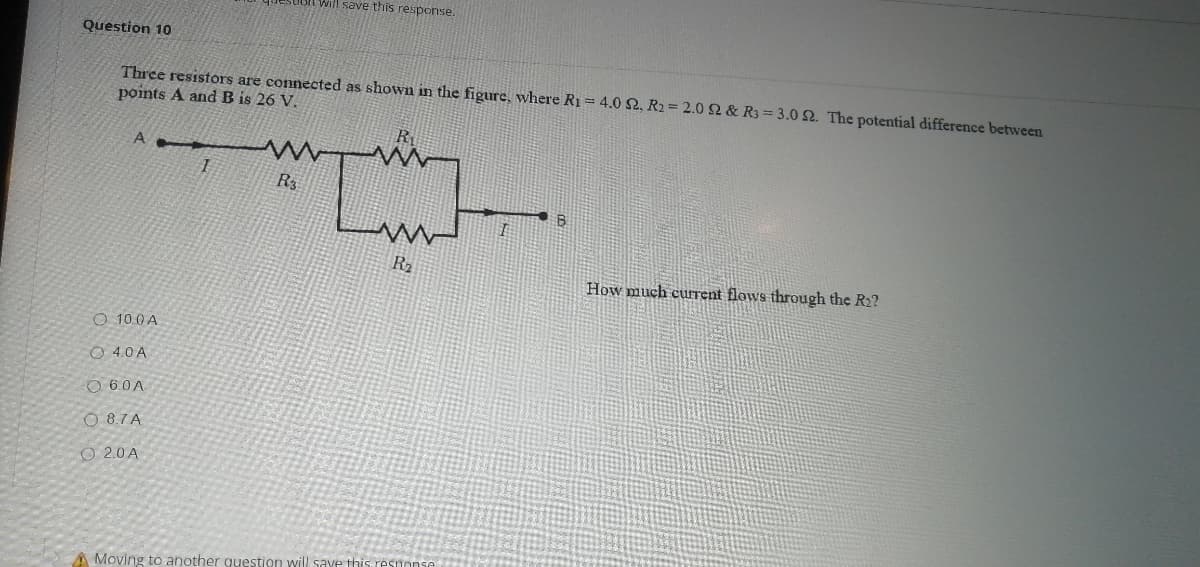 Will save this response.
Question 10
Three resistors are connected as shown in the figure, where R1 = 4.0 2, R2= 2.0 2 & R3 3.0 2. The potential difference between
points A and B is 26 V.
A
R
R2
How much curent flows through the R2?
O 10.0 A
O 4.0 A
O 6.0A
O 8.7 A
O 2.0A
A Moving to another question will save this resnonse
