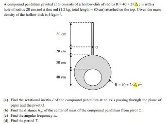 A compound pendulum pivoted at O consists of a hollow-disk of radius R-40 +2da em with a
hole of radius 20 cm and a thin rod (1.2 kg, total length = 30 cm) atached on the top. Given the mas
density of the hollow disk is 4 kg'm'.
60 cm
20 cm
30 cm
40 cm
R-40 + 2-di cm
(a) Find the rotational inertia / of the compound pendulum at an axis passing through the plane of
paper and the pivot O.
(b) Find the distance hm of the center of mass of the compound pendulum from pivot O.
(c) Find the angular frequency e
(d) Find the period 7.
