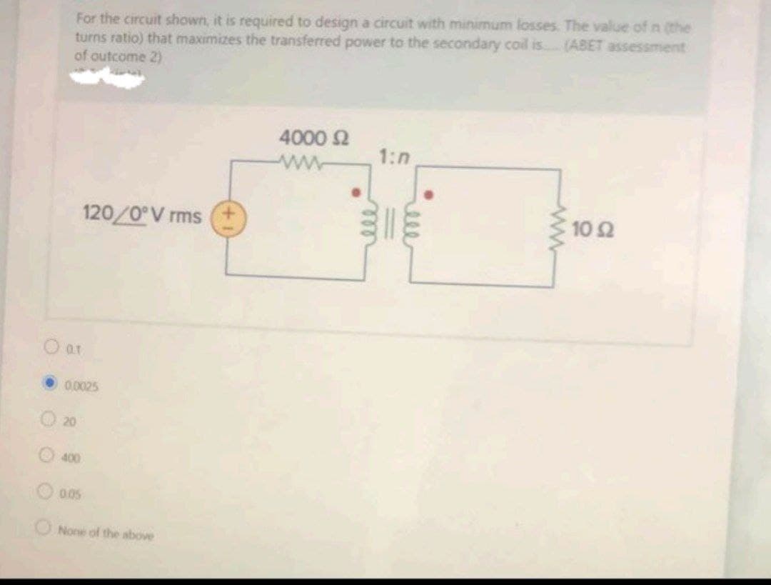 For the circuit shown, it is required to design a circuit with minimum losses. The value of n (the
turns ratio) that maximizes the transferred power to the secondary coil is.
of outcome 2)
(ABET assessment
4000 2
1:n
120/0 V rms
10 2
•0.0025
20
400
0.05
None of the above
ell
ell
O O O
