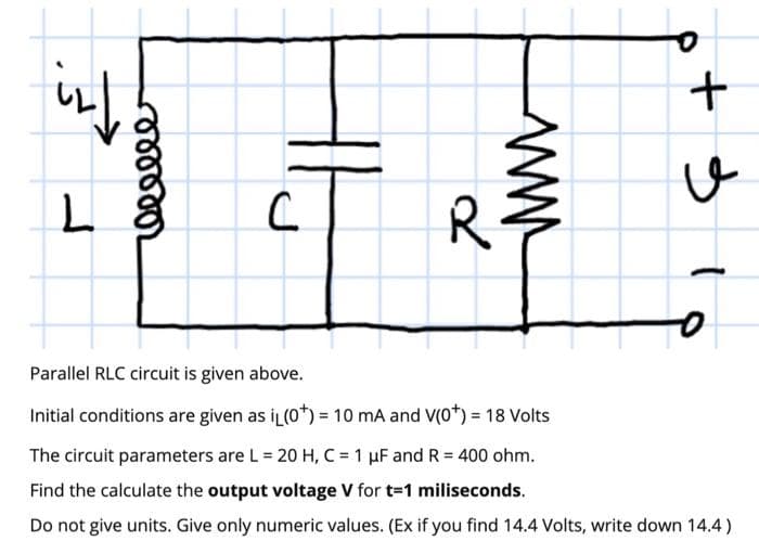 R
Parallel RLC circuit is given above.
Initial conditions are given as iL(0*) = 10 mA and V(0*) = 18 Volts
The circuit parameters are L = 20 H, C = 1 uF and R = 400 ohm.
Find the calculate the output voltage V for t-1 miliseconds.
Do not give units. Give only numeric values. (Ex if you find 14.4 Volts, write down 14.4)
