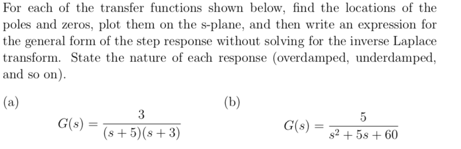 For each of the transfer functions shown below, find the locations of the
poles and zeros, plot them on the s-plane, and then write an expression for
the general form of the step response without solving for the inverse Laplace
transform. State the nature of each response (overdamped, underdamped,
and so on).
(a)
(b)
3
5
G(s) =
G(s) =
%3D
(s + 5)(s + 3)
s2 + 5s + 60
