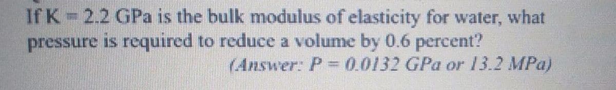 If K=2.2 GPa is the bulk modulus of elasticity for water, what
pressure is required to reduce a volume by 0.6 percent?
(Answer: P-0.0132 GPa or 13.2 MPa)
