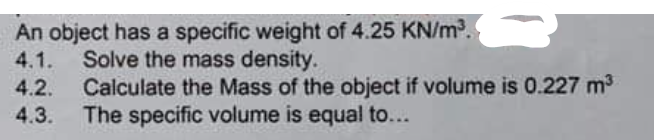 An object has a specific weight of 4.25 KN/m.
4.1.
Solve the mass density.
Calculate the Mass of the object if volume is 0.227 m3
The specific volume is equal to...
4.2.
4.3.

