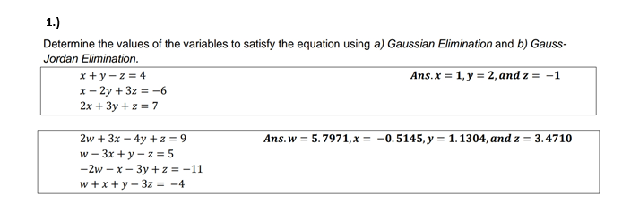 1.)
Determine the values of the variables to satisfy the equation using a) Gaussian Elimination and b) Gauss-
Jordan Elimination.
Ans.x = 1, y = 2, and z = -1
x + y - z = 4
x- 2y + 3z = -6
2x + 3y + z = 7
2w + 3x – 4y + z = 9
w - 3x + y – z = 5
-2w – x – 3y + z = -11
w + x + y - 3z = -4
Ans.w = 5.7971,x = -0.5145, y = 1.1304, and z = 3.4710
