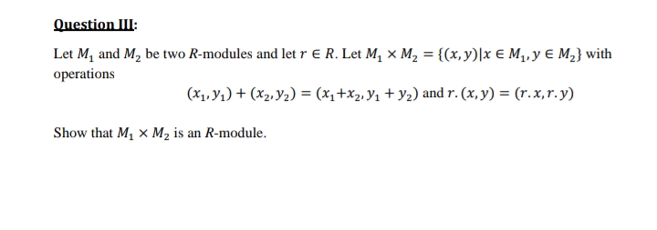 Question III:
Let M₁ and M₂ be two R-modules and let r ER. Let M₁ X M₂ =
operations
{(x,y)|x E M₁, y € M₂} with
(X₁,Y₁) + (x₂,Y₂) = (x₁+x₂, Y₁ + y₂) and r. (x, y) = (r.x, r.y)
Show that M₁ X M₂ is an R-module.