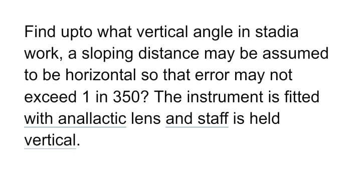 Find upto what vertical angle in stadia
work, a sloping distance may be assumed
to be horizontal so that error may not
exceed 1 in 350? The instrument is fitted
with anallactic lens and staff is held
vertical.