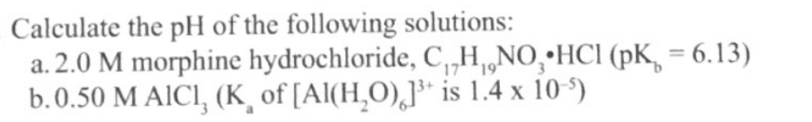 Calculate the pH of the following solutions:
a. 2.0 M morphine hydrochloride, C,„H,„NO,•HCI (pK, = 6.13)
b.0.50 M AICI, (K¸ of [Al(H,O),]* is 1.4 x 10-')
%3D
