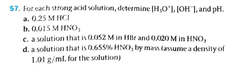 For each strong acid solution, determine (H;O'], [OH¯], and pH.
a. 0.25 M HCI
b. 0.015 M HNO,
c. a solution that is 0.052 M in HBr and (0.020 M in HNo,
d. a solution that is 0.655% HNO, by mass (assume a density of
1.01 g/mL for the solution)
