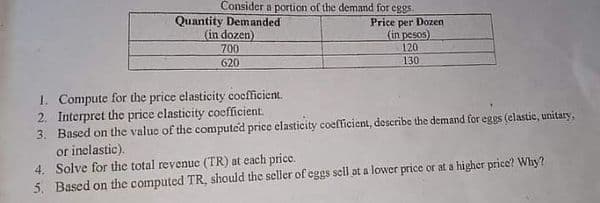 Consider a portion of the demand for eggs.
Quantity Demanded
(in dozen)
Price per Dozen
(in pesos)
120
700
620
130
1. Compute for the price elasticity cocfficient.
2. Interpret the price clasticity coefficient.
3. Based on the value of the computed price clasticity coefficient, describe the demand for eggs (elastic, unitary,
or inelastic).
4. Solve for the total revenuc (TR) at each price.
5. Based on the computed TR, should the scller of eggs sell at a lower price or at a higher price? Why?
