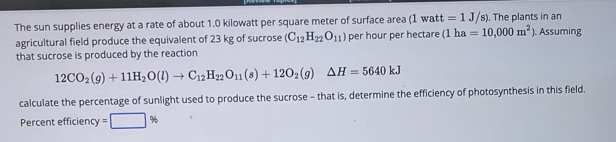 The sun supplies energy at a rate of about 1.0 kilowatt per square meter of surface area (1 watt = 1 J/s). The plants in an
agricultural field produce the equivalent of 23 kg of sucrose (C12H22 O11) per hour per hectare (1 ha = 10,000 m²). Assuming
that sucrose is produced by the reaction
12CO₂(g) + 11H₂O(l) → C12H22 O11 (8) + 1202 (9) AH = 5640 kJ
calculate the percentage of sunlight used to produce the sucrose - that is, determine the efficiency of photosynthesis in this field.
Percent efficiency =
%