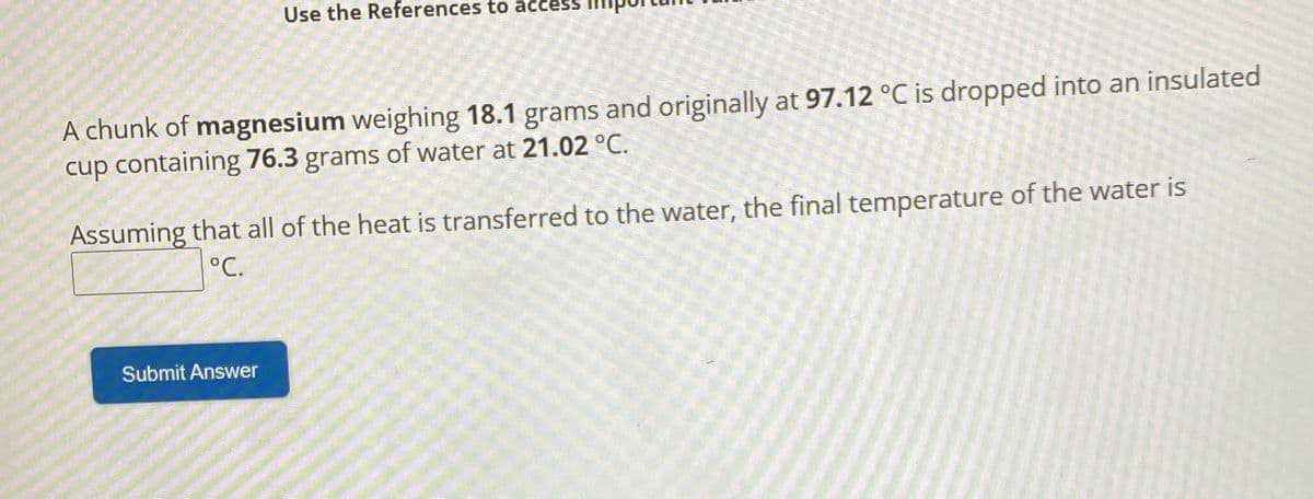 Use the References to acces.
A chunk of magnesium weighing 18.1 grams and originally at 97.12 °C is dropped into an insulated
cup containing 76.3 grams of water at 21.02 °C.
Assuming that all of the heat is transferred to the water, the final temperature of the water is
°C.
Submit Answer