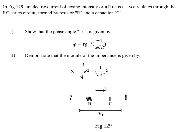In Fig. 129, an electric current of cosine intensity or i(t) i cos t = ∞ circulates through the
RC series circuit, formed by resistor "R" and a capacitor "C".
I)
II)
Show that the phase angle " o ", is given by:
4 = tg
WCR'
Demonstrate that the module of the impedance is given by:
= √ ₁² + (-1/2²
Z
ww
R
C
VT
Fig. 129