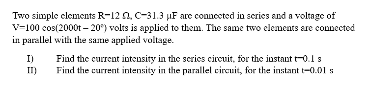 Two simple elements R=12 2, C=31.3 µF are connected in series and a voltage of
V=100 cos(2000t -20°) volts is applied to them. The same two elements are connected
in parallel with the same applied voltage.
I)
II)
Find the current intensity in the series circuit, for the instant t=0.1 s
Find the current intensity in the parallel circuit, for the instant t=0.01 s