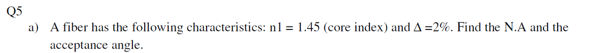Q5
a) A fiber has the following characteristics: n1 = 1.45 (core index) and A=2%. Find the N.A and the
acceptance angle.
