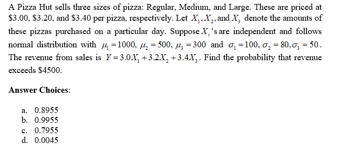 25
A Pizza Hut sells three sizes of pizza: Regular, Medium, and Large. These are priced at
$3.00, $3.20, and $3.40 per pizza, respectively. Let X₁, X₂, and X, denote the amounts of
these pizzas purchased on a particular day. Suppose X's are independent and follows
normal distribution with μ = 1000, μ₂ = 500, μ = 300 and ₁=100, σ₂ = 80,σ; = 50.
The revenue from sales is Y=3.0X₁ +3.2X₂ +3.4X3. Find the probability that revenue
exceeds $4500.
Answer Choices:
a. 0.8955
b. 0.9955
c. 0.7955
d. 0.0045