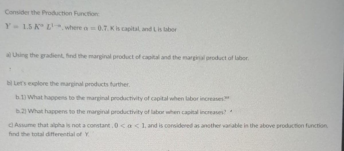 Consider the Production Function:
Y = 1.5 Kº L-a, where a = 0.7, K is capital, and Lis labor
a) Using the gradient, find the marginal product of capital and the marginal product of labor.
b) Let's explore the marginal products further.
b.1) What happens to the marginal productivity of capital when labor increases?"
b.2) What happens to the marginal productivity of labor when capital increases?
c) Assume that alpha is not a constant. 0 < a < 1, and is considered as another variable in the above production function,
find the total differential of Y.