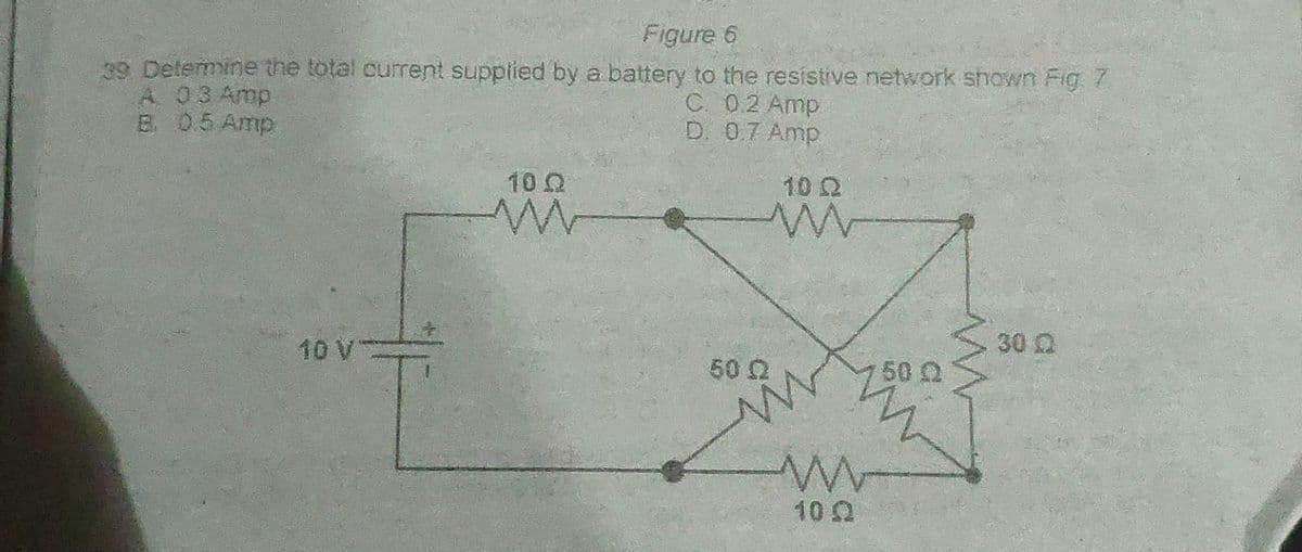 Figure 6
39 Determine the total current supplied by a battery to the resistive network shown Fig. 7
A. 03 Amp
C. 0.2 Amp
D. 0.7 Amp
B. 0.5 Amp
10 V
10 Ω
50 Q2
10 Q
10.2
50 0
www
30 Q