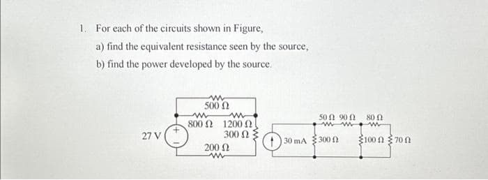 1. For each of the circuits shown in Figure,
a) find the equivalent resistance seen by the source,
b) find the power developed by the source.
27 V
500 Ω
ww ww
800 ΩΣ 1200 Ω
300 Ω
200 Ω
www
130 mA
500 900 800
300 Ω
100 700